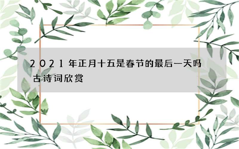 2021年正月十五是春节的最后一天吗 古诗词欣赏